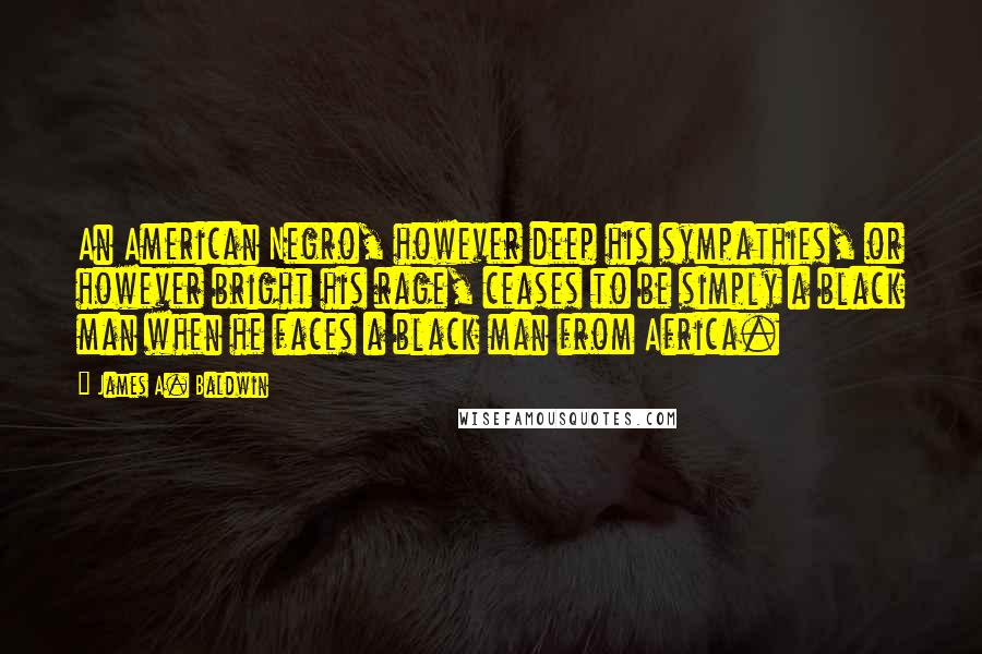 James A. Baldwin Quotes: An American Negro, however deep his sympathies, or however bright his rage, ceases to be simply a black man when he faces a black man from Africa.