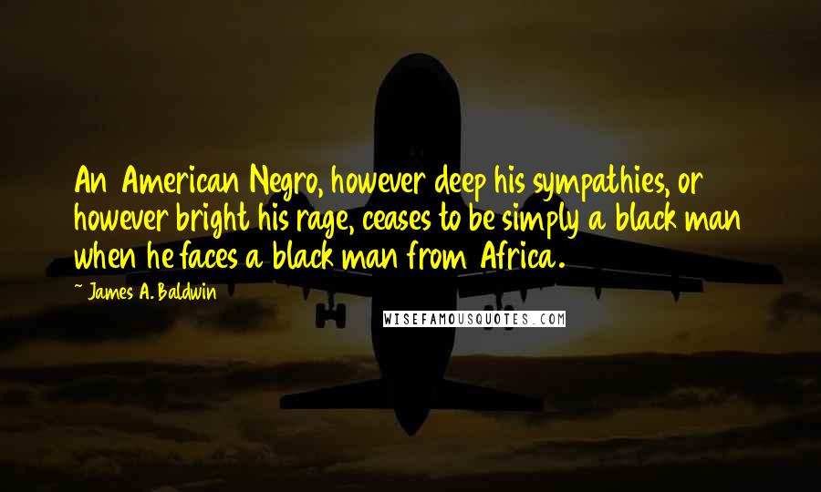 James A. Baldwin Quotes: An American Negro, however deep his sympathies, or however bright his rage, ceases to be simply a black man when he faces a black man from Africa.