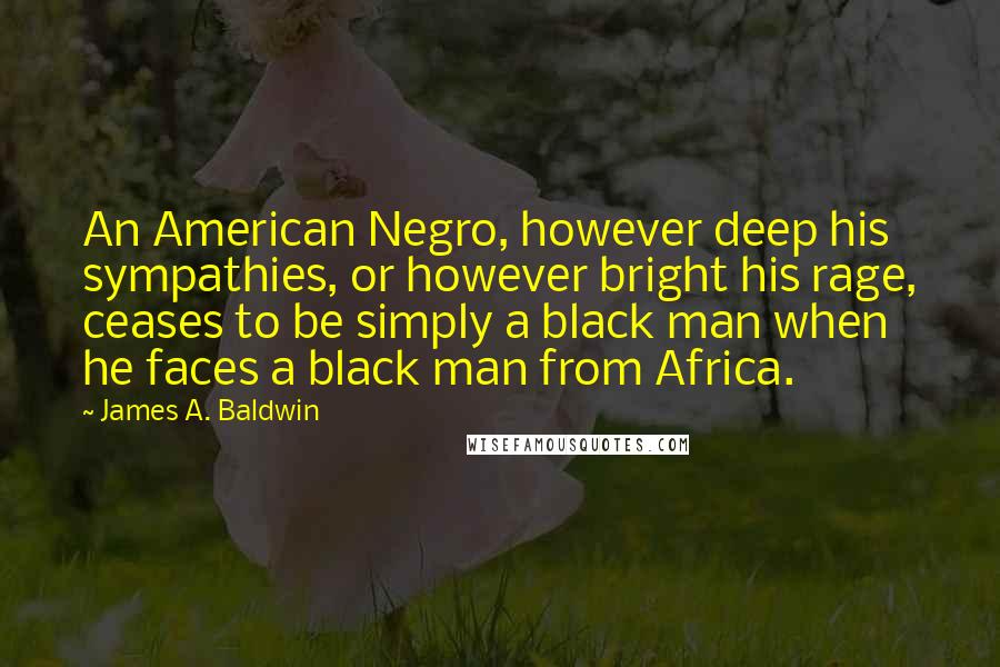 James A. Baldwin Quotes: An American Negro, however deep his sympathies, or however bright his rage, ceases to be simply a black man when he faces a black man from Africa.