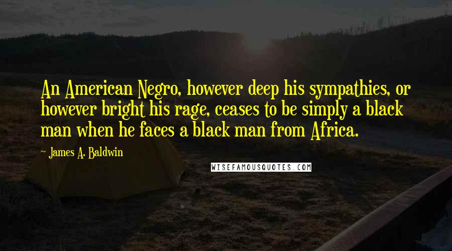 James A. Baldwin Quotes: An American Negro, however deep his sympathies, or however bright his rage, ceases to be simply a black man when he faces a black man from Africa.