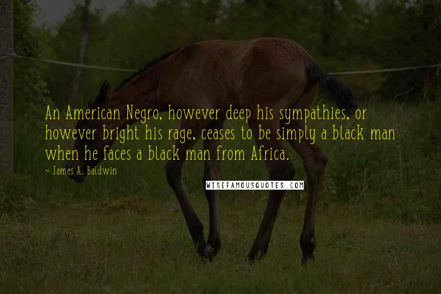 James A. Baldwin Quotes: An American Negro, however deep his sympathies, or however bright his rage, ceases to be simply a black man when he faces a black man from Africa.