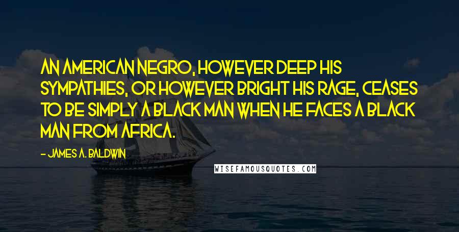 James A. Baldwin Quotes: An American Negro, however deep his sympathies, or however bright his rage, ceases to be simply a black man when he faces a black man from Africa.