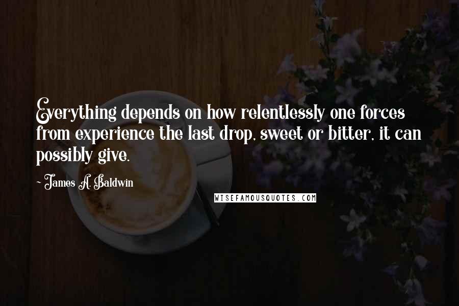 James A. Baldwin Quotes: Everything depends on how relentlessly one forces from experience the last drop, sweet or bitter, it can possibly give.