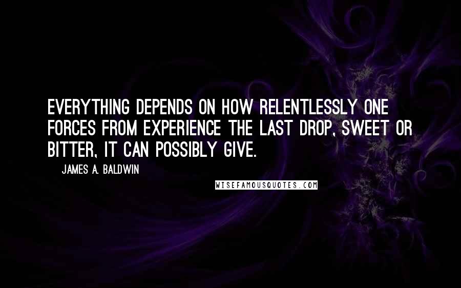 James A. Baldwin Quotes: Everything depends on how relentlessly one forces from experience the last drop, sweet or bitter, it can possibly give.