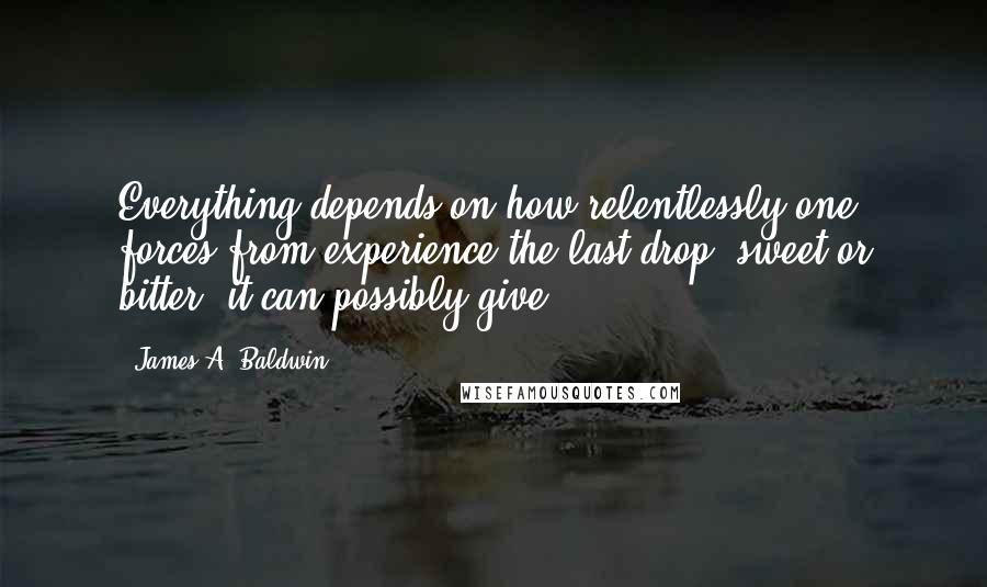 James A. Baldwin Quotes: Everything depends on how relentlessly one forces from experience the last drop, sweet or bitter, it can possibly give.