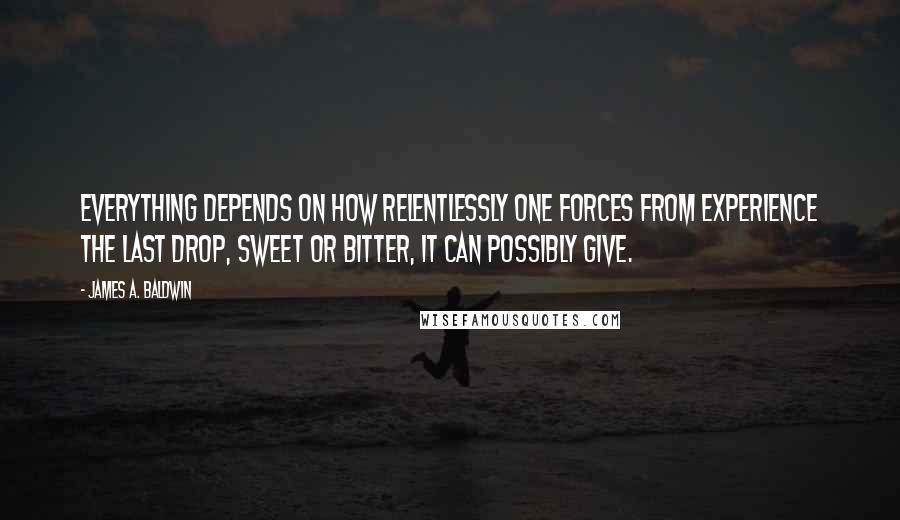 James A. Baldwin Quotes: Everything depends on how relentlessly one forces from experience the last drop, sweet or bitter, it can possibly give.