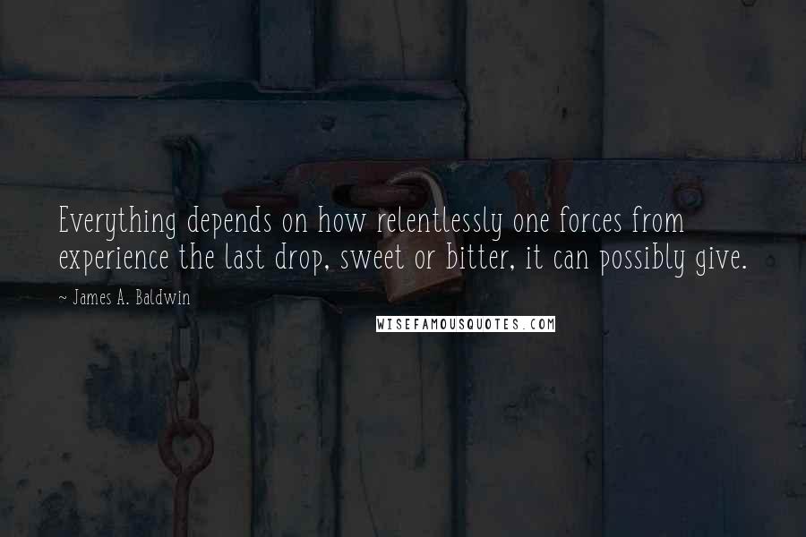 James A. Baldwin Quotes: Everything depends on how relentlessly one forces from experience the last drop, sweet or bitter, it can possibly give.