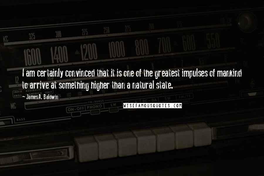 James A. Baldwin Quotes: I am certainly convinced that it is one of the greatest impulses of mankind to arrive at something higher than a natural state.