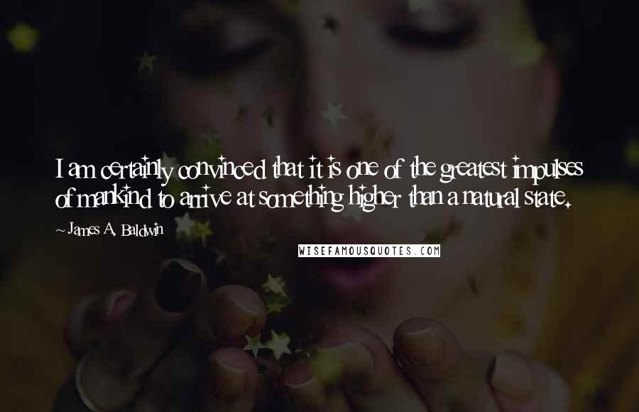 James A. Baldwin Quotes: I am certainly convinced that it is one of the greatest impulses of mankind to arrive at something higher than a natural state.