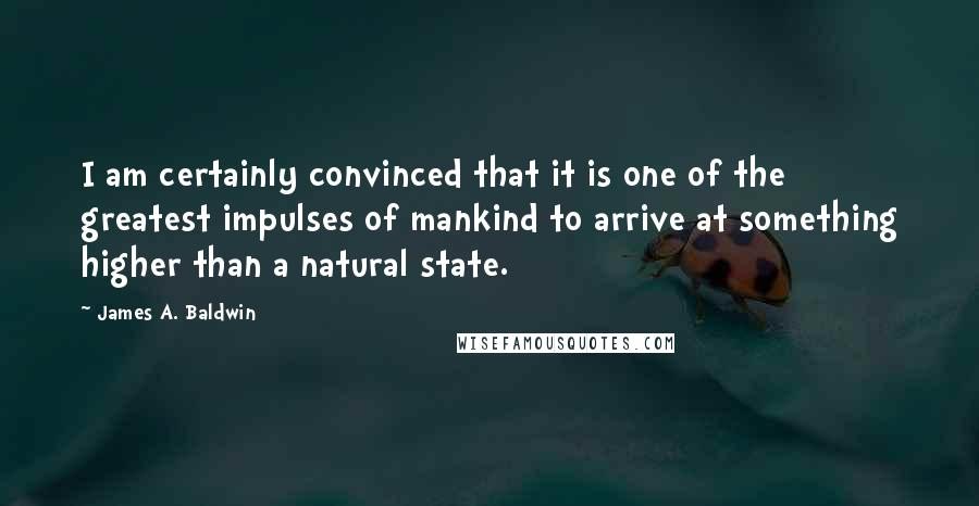 James A. Baldwin Quotes: I am certainly convinced that it is one of the greatest impulses of mankind to arrive at something higher than a natural state.