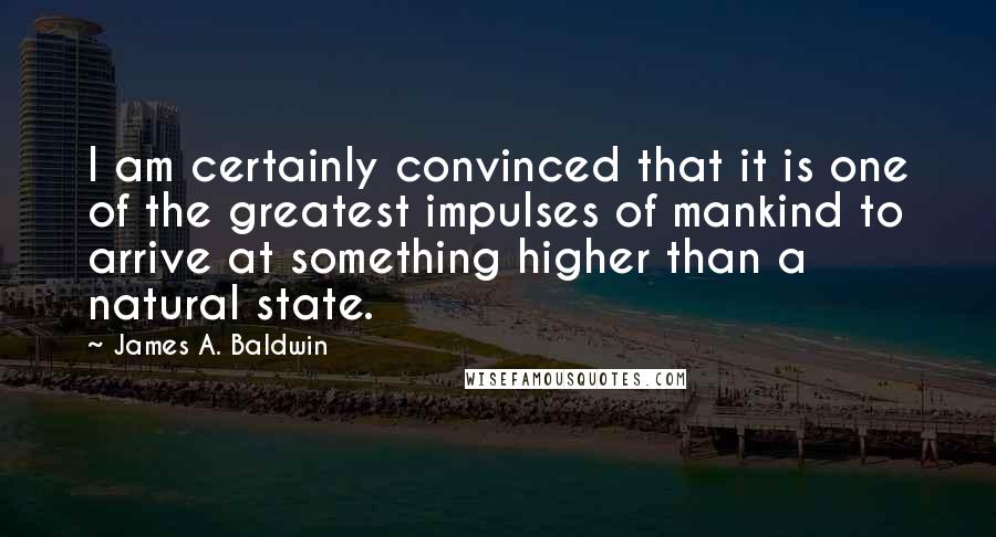 James A. Baldwin Quotes: I am certainly convinced that it is one of the greatest impulses of mankind to arrive at something higher than a natural state.