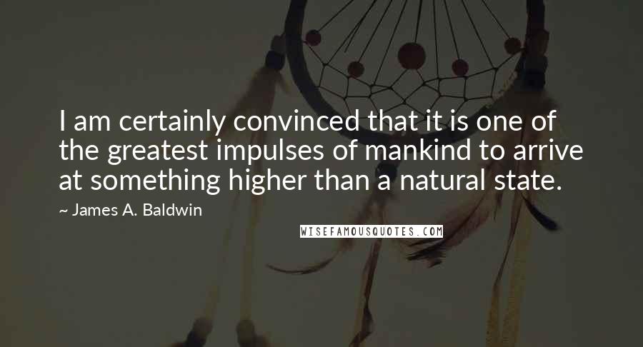 James A. Baldwin Quotes: I am certainly convinced that it is one of the greatest impulses of mankind to arrive at something higher than a natural state.