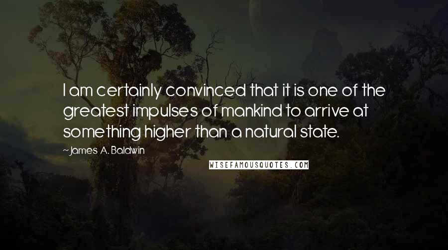 James A. Baldwin Quotes: I am certainly convinced that it is one of the greatest impulses of mankind to arrive at something higher than a natural state.