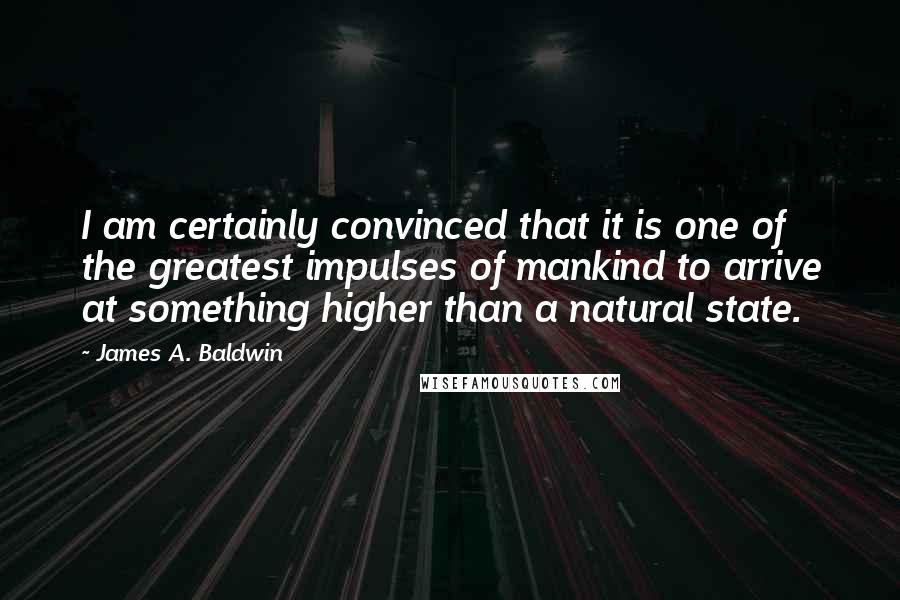 James A. Baldwin Quotes: I am certainly convinced that it is one of the greatest impulses of mankind to arrive at something higher than a natural state.