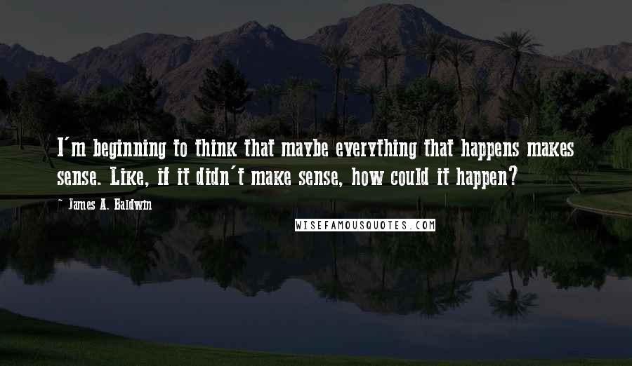 James A. Baldwin Quotes: I'm beginning to think that maybe everything that happens makes sense. Like, if it didn't make sense, how could it happen?
