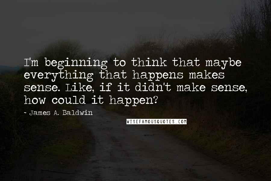 James A. Baldwin Quotes: I'm beginning to think that maybe everything that happens makes sense. Like, if it didn't make sense, how could it happen?