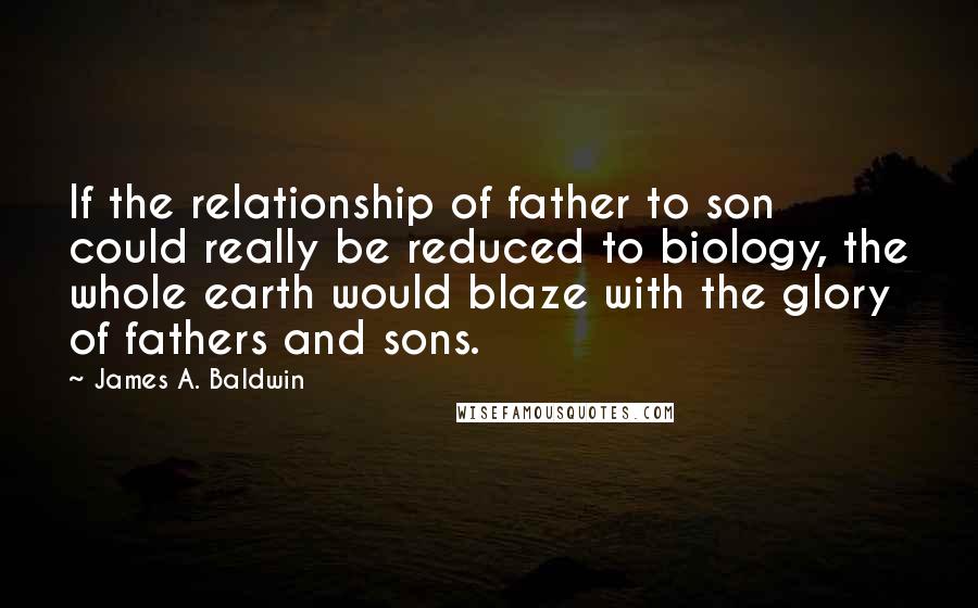 James A. Baldwin Quotes: If the relationship of father to son could really be reduced to biology, the whole earth would blaze with the glory of fathers and sons.