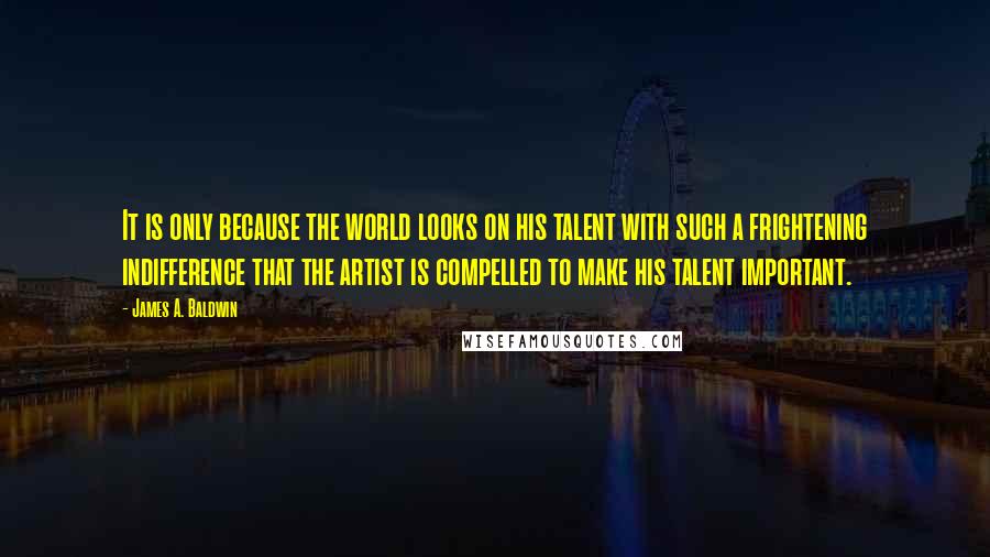 James A. Baldwin Quotes: It is only because the world looks on his talent with such a frightening indifference that the artist is compelled to make his talent important.