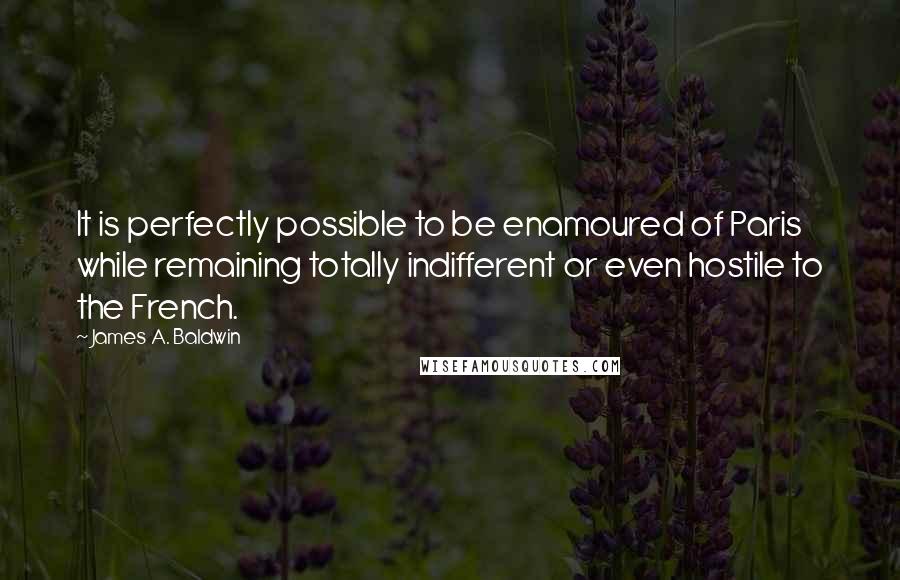 James A. Baldwin Quotes: It is perfectly possible to be enamoured of Paris while remaining totally indifferent or even hostile to the French.