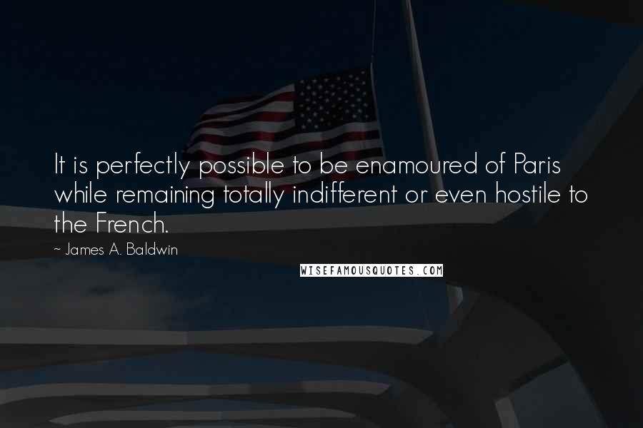 James A. Baldwin Quotes: It is perfectly possible to be enamoured of Paris while remaining totally indifferent or even hostile to the French.