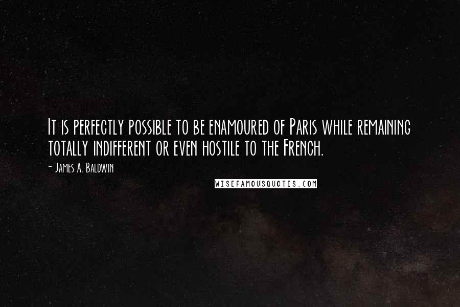 James A. Baldwin Quotes: It is perfectly possible to be enamoured of Paris while remaining totally indifferent or even hostile to the French.