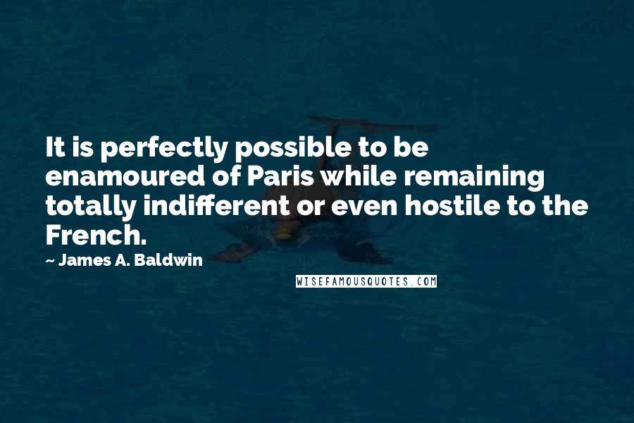 James A. Baldwin Quotes: It is perfectly possible to be enamoured of Paris while remaining totally indifferent or even hostile to the French.