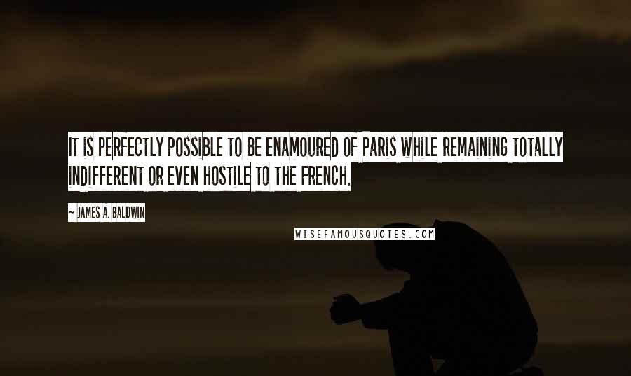 James A. Baldwin Quotes: It is perfectly possible to be enamoured of Paris while remaining totally indifferent or even hostile to the French.