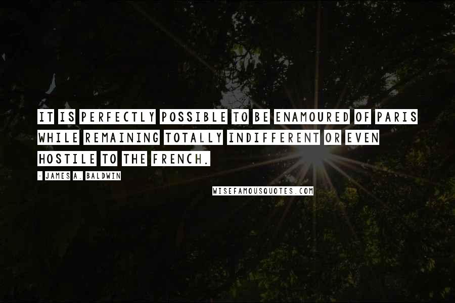 James A. Baldwin Quotes: It is perfectly possible to be enamoured of Paris while remaining totally indifferent or even hostile to the French.