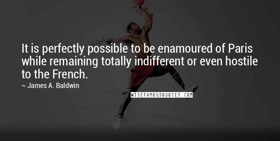 James A. Baldwin Quotes: It is perfectly possible to be enamoured of Paris while remaining totally indifferent or even hostile to the French.