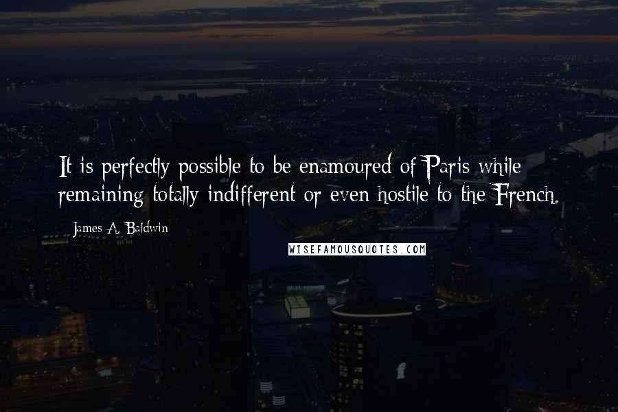 James A. Baldwin Quotes: It is perfectly possible to be enamoured of Paris while remaining totally indifferent or even hostile to the French.