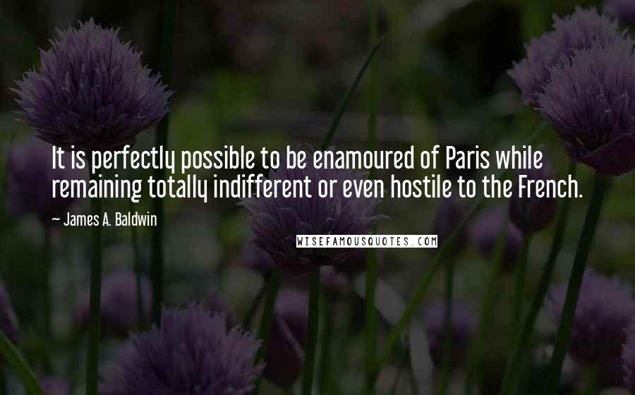 James A. Baldwin Quotes: It is perfectly possible to be enamoured of Paris while remaining totally indifferent or even hostile to the French.