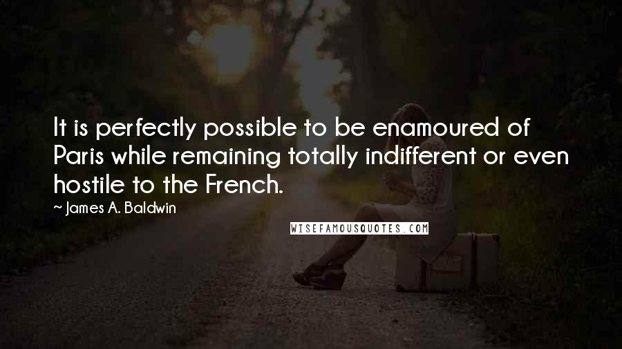 James A. Baldwin Quotes: It is perfectly possible to be enamoured of Paris while remaining totally indifferent or even hostile to the French.