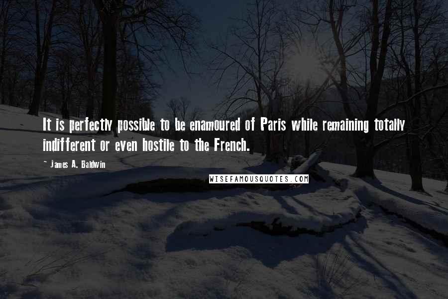 James A. Baldwin Quotes: It is perfectly possible to be enamoured of Paris while remaining totally indifferent or even hostile to the French.