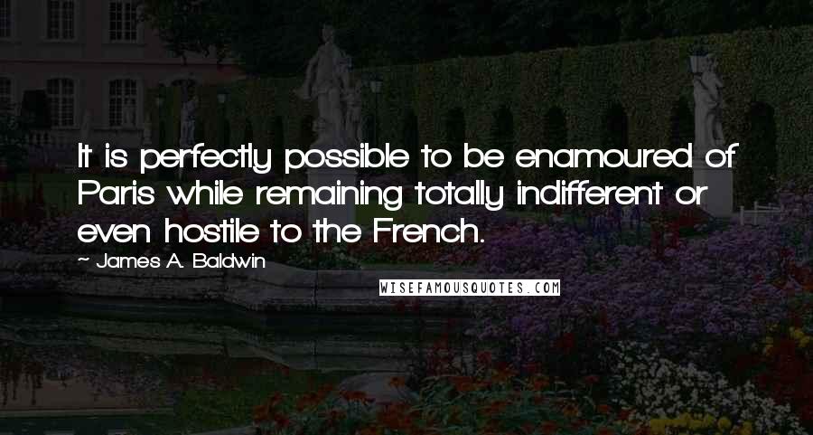 James A. Baldwin Quotes: It is perfectly possible to be enamoured of Paris while remaining totally indifferent or even hostile to the French.