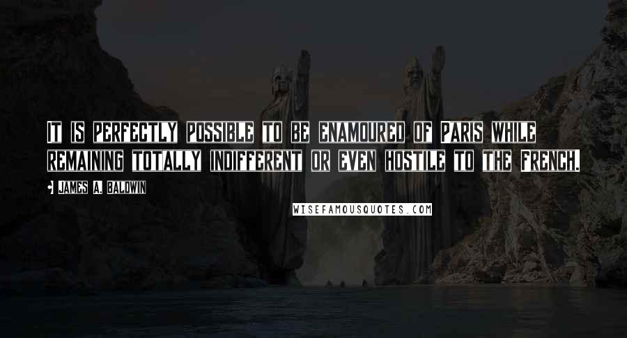 James A. Baldwin Quotes: It is perfectly possible to be enamoured of Paris while remaining totally indifferent or even hostile to the French.