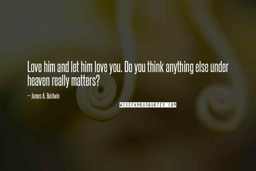 James A. Baldwin Quotes: Love him and let him love you. Do you think anything else under heaven really matters?