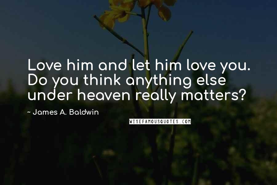 James A. Baldwin Quotes: Love him and let him love you. Do you think anything else under heaven really matters?