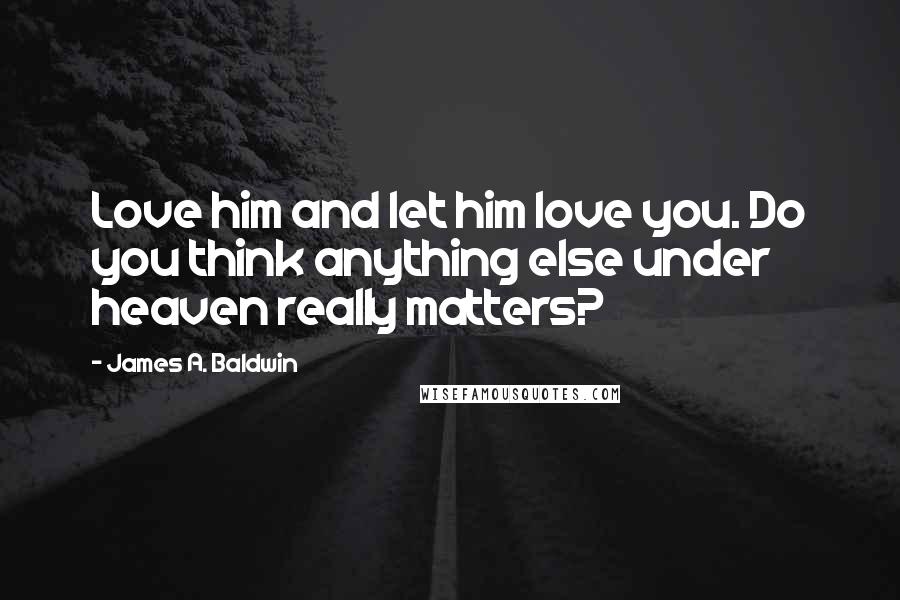 James A. Baldwin Quotes: Love him and let him love you. Do you think anything else under heaven really matters?