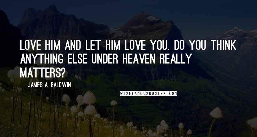 James A. Baldwin Quotes: Love him and let him love you. Do you think anything else under heaven really matters?