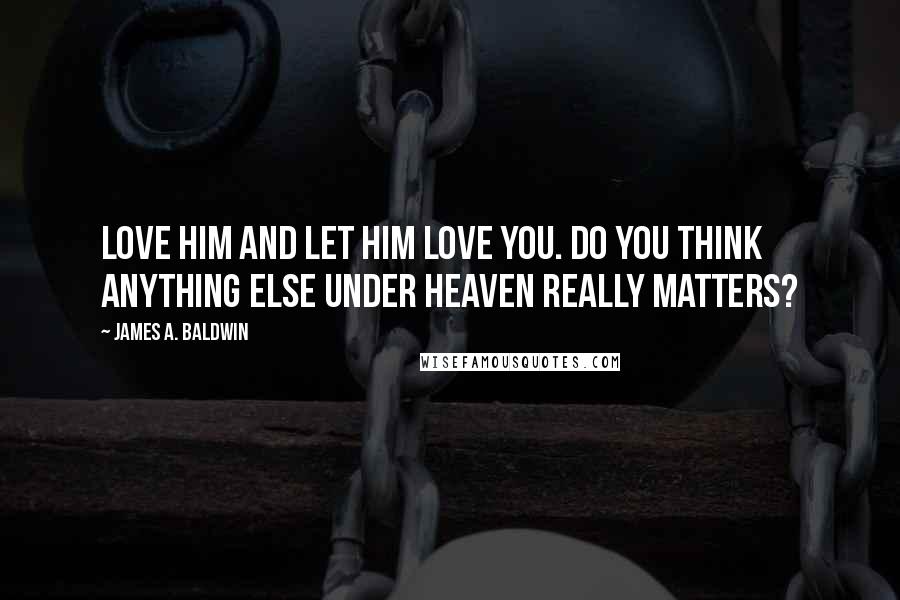 James A. Baldwin Quotes: Love him and let him love you. Do you think anything else under heaven really matters?