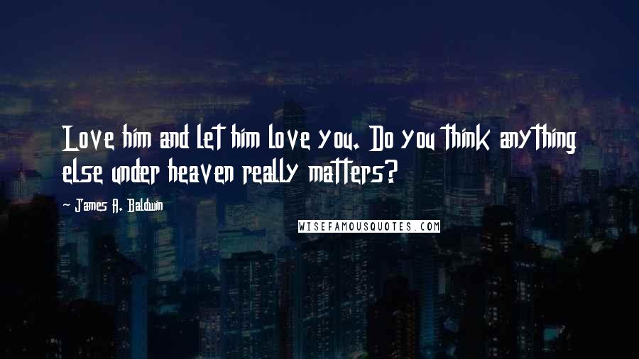 James A. Baldwin Quotes: Love him and let him love you. Do you think anything else under heaven really matters?