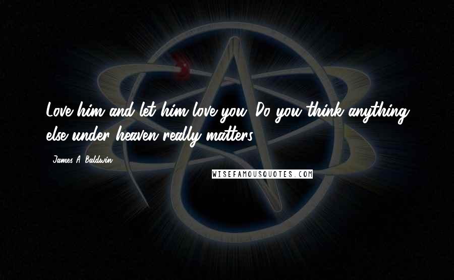 James A. Baldwin Quotes: Love him and let him love you. Do you think anything else under heaven really matters?