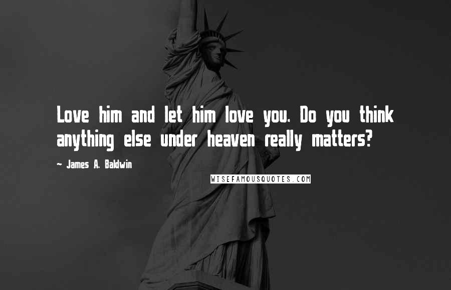 James A. Baldwin Quotes: Love him and let him love you. Do you think anything else under heaven really matters?