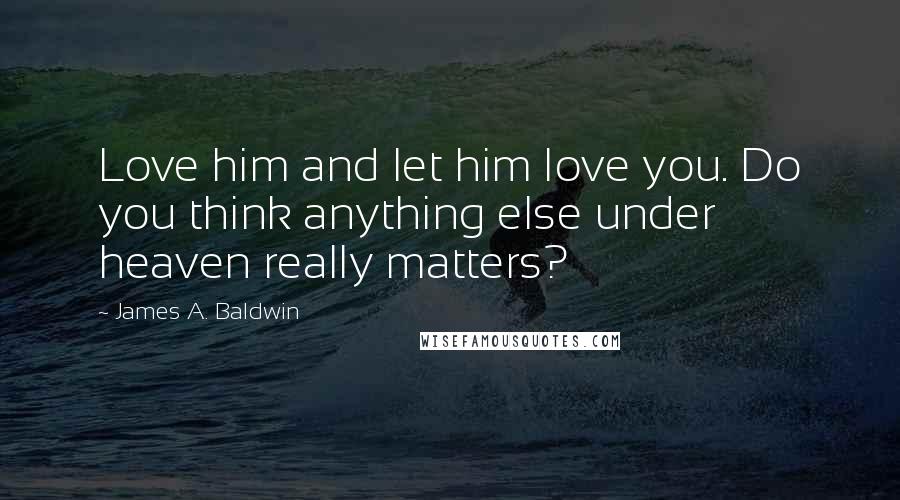 James A. Baldwin Quotes: Love him and let him love you. Do you think anything else under heaven really matters?