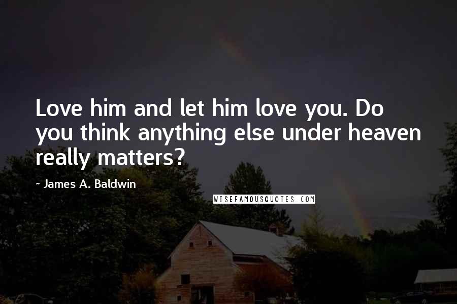 James A. Baldwin Quotes: Love him and let him love you. Do you think anything else under heaven really matters?