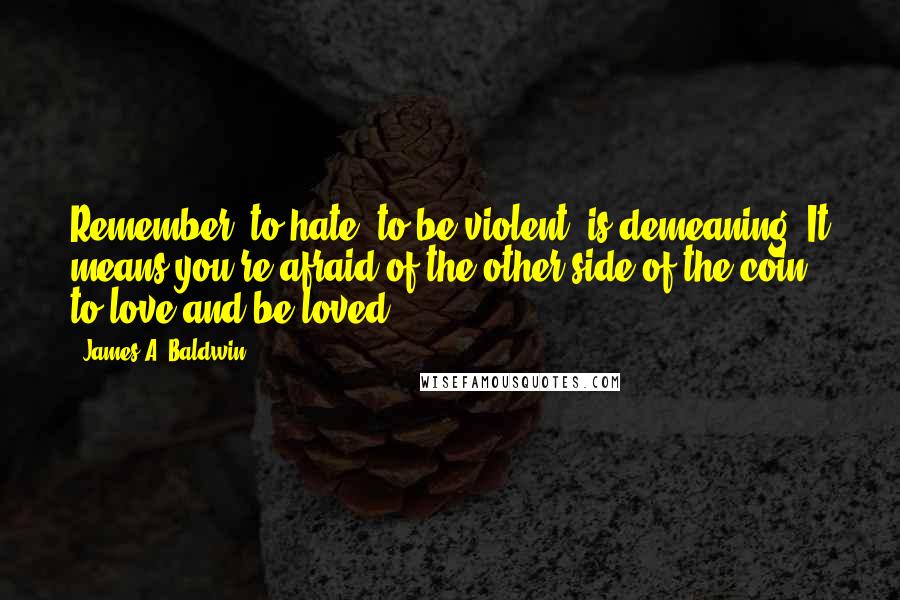 James A. Baldwin Quotes: Remember, to hate, to be violent, is demeaning. It means you're afraid of the other side of the coin to love and be loved.