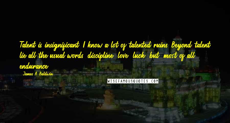 James A. Baldwin Quotes: Talent is insignificant. I know a lot of talented ruins. Beyond talent lie all the usual words: discipline, love, luck, but, most of all, endurance.