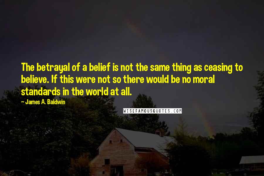 James A. Baldwin Quotes: The betrayal of a belief is not the same thing as ceasing to believe. If this were not so there would be no moral standards in the world at all.