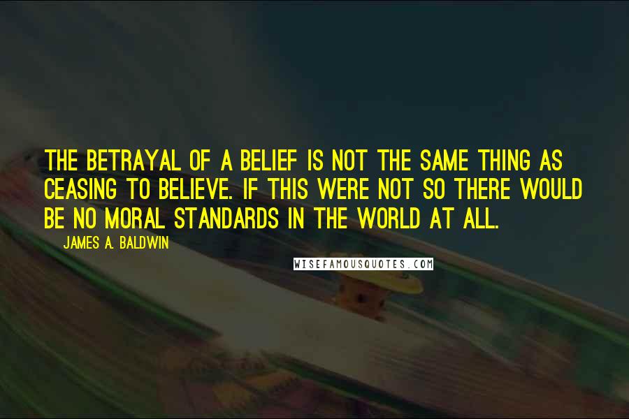 James A. Baldwin Quotes: The betrayal of a belief is not the same thing as ceasing to believe. If this were not so there would be no moral standards in the world at all.