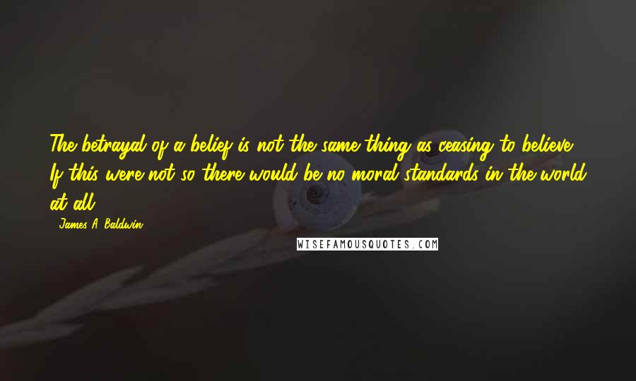 James A. Baldwin Quotes: The betrayal of a belief is not the same thing as ceasing to believe. If this were not so there would be no moral standards in the world at all.